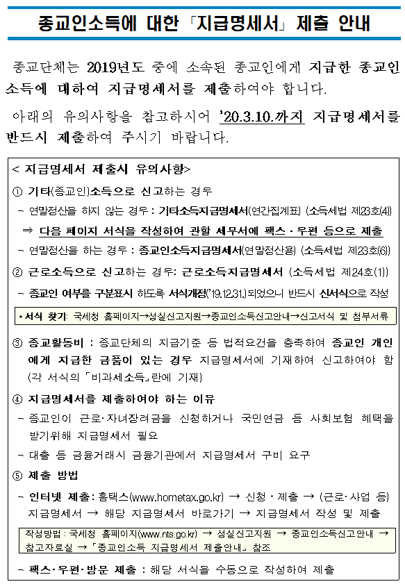 종교인소득에 대한 「지급명세서」 제출 안내<br/><br/><br/>종교단체는 2019년도 중에 소속된 종교인에게 지급한 종교인소득에 대하여 지급명세서를 제출하여야 합니다.<br/>아래의 유의사항을 참고하시어 ’20.3.10.까지 지급명세서를 반드시 제출하여 주시기 바랍니다.<br/><br/>< 지급명세서 제출시 유의사항><br/>① 기타(종교인)소득으로 신고하는 경우<br/> - 연말정산을 하지 않는 경우 : 기타소득지급명세서(연간집계표) (소득세법 제23호(4))<br/> ⇒ 다음 페이지 서식을 작성하여 관할 세무서에 팩스·우편 등으로 제출<br/> - 연말정산을 하는 경우 : 종교인소득지급명세서(연말정산용) (소득세법 제23호(6))<br/>② 근로소득으로 신고하는 경우: 근로소득지급명세서 (소득세법 제24호(1))<br/> - 종교인 여부를 구분표시 하도록 서식개정(’19.12.31.)되었으니 반드시 신서식으로 작성<br/><br/>*서식 찾기: 국세청 홈페이지→성실신고지원→종교인소득신고안내→신고서식 및 첨부서류<br/><br/>③종교활동비 : 종교단체의 지급기준 등 법적요건을 충족하여 종교인 개인에게 지급한 금품이 있는 경우 지급명세서에 기재하여 신고하여야 함 (각 서식의 「비과세소득」란에 기재)<br/>④ 지급명세서를 제출하여야 하는 이유<br/> -종교인이 근로·자녀장려금을 신청하거나 국민연금 등 사회보험 혜택을 받기위해 지급명세서 필요<br/> -대출 등 금융거래시 금융기관에서 지급명세서 구비 요구<br/>⑤ 제출 방법<br/> -인터넷 제출:홈택스(www.hometax.go.kr) → 신청ㆍ제출 → (근로·사업 등)지급명세서 → 해당 지급명세서 바로가기 → 지급명세서 작성 및 제출<br/><br/>작성방법:국세청 홈페이지(www.nts.go.kr) → 성실신고지원 → 종교인소득신고안내 → 참고자료실 → 「종교인소득 지급명세서 제출안내」 참조<br/><br/> - 팩스·우편·방문 제출 : 해당 서식을 수동으로 작성하여 제출