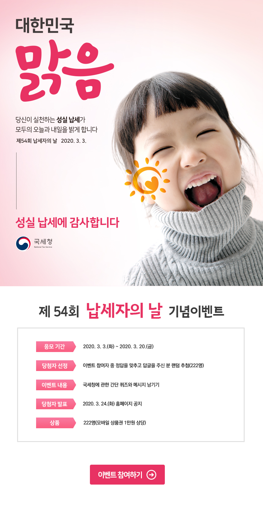 대한민국 맑음당신이 실천하는 성실 납세가 모두의 오늘과 내일을 밝게 합니다제54회 납세자의 날 2020.3.3.성실 납세에 감사합니다국세청제 54회 납세자의 날 기념이벤트응모기간 ><br/> 2020. 3. 3.(화)~2020. 3. 20(금)당첨자 선정 > 이벤트 참여자 중 정답을 맞추고 답글을 주신 분 랜덤 추첨(222명)이벤트 내용 > 국세청에 관한 간단 퀴즈와 메시지 남기기당첨자 발표 > 2020. 3. 24.(화) 홈페이지 공지상품 > 222명(모바일 상품권 1만원 상당)이벤트 참여하기