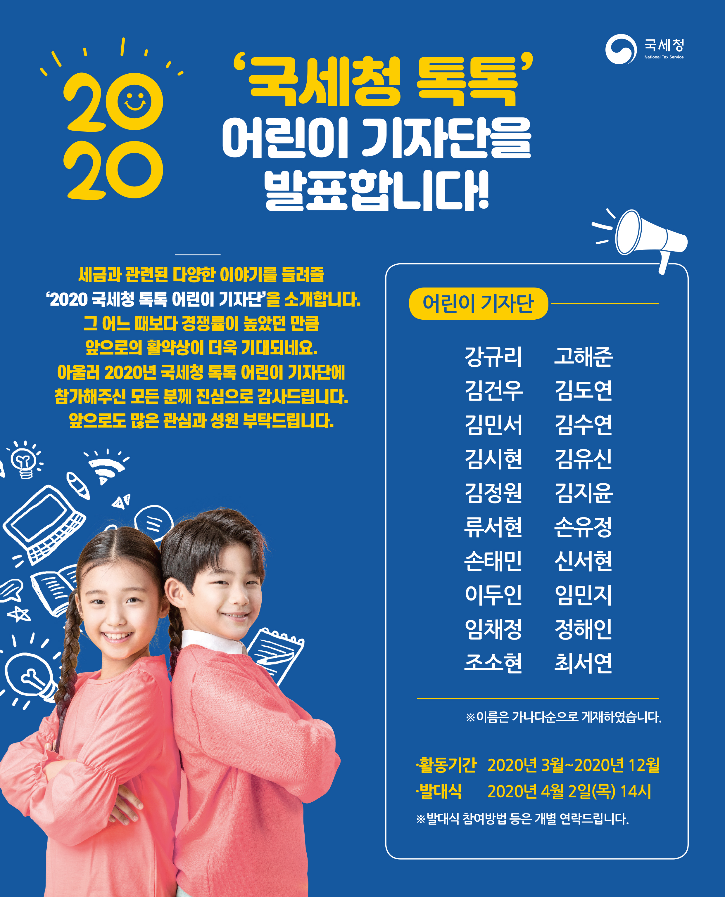 국세청 National Tax Service<br/><br/>2020년 '국세청 톡톡' 어린이 기자단을 발표합니다!<br/><br/>세금과 관련된 다양한 이야기를 들려줄 '2020 국세청 톡톡 어린이 기자인'을 소개합니다.<br/>그 어느 때보다 경쟁률이 높았던 만큼 앞으로의 활약상이 더욱 기대되네요.<br/>아울러 2020년 국세청 톡톡 어린이 기자단에 참가해주신 모든 분께 진심으로 감사드립니다.<br/>앞으로도 많은 관심과 성원 부탁드립니다.<br/><br/>어린이 기자단---<br/>강유리  고해준<br/>김건우  김도연<br/>김민서  김수연<br/>김시현  김유신<br/>김정원  김지윤<br/>류서현  손유정<br/>손태민  신서현<br/>이두인  임민지<br/>임채정  정해인<br/>조소현  최서연<br/>--------------<br/>※ 이름은 가나다순으로 게재하였습니다.<br/><br/>ㆍ활동기간 2020년 3월 2020년 12월<br/>ㆍ발대식   2020년 4월 2일(목) 14시<br/><br/>※ 발대식 참여방법 등은 개별 연락드립니다.