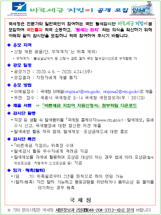 국민탈세감시단<br/>NTS Supproters<br/><br/>바른세금지킴이 공개 모집 안내<br/><br/>국세청은 전문가와 일반국민이 참여하는 국민 탈세감시단 를 모집하여 국민들과 적극 소통하고,‘탈세는 범죄’라는 의식을 확산하기 위해 아래와 같이 감시단을 모집하니 적극 참여하여 주시기 바랍니다.<br/>◈ 응모 자격 <br/> - 신청 제한 없음(단, 부적격자*는 위촉 제외)<br/> * 부적격자 : 불성실납세자 등 신청서 검토 결과 국민 탈세감시단으로 부적합한 자<br/>◈ 공모 일정<br/> - 공모기간 : 2020.4.6.∼2020.4.24.(3주)<br/> - 모집결과 : 지원자에게 개별 통지<br/>◈ 응모 방법<br/> - 이메일접수 : 국세청 이메일(ntsjosa1@nts.go.kr, ntsjosa2@nts.go.kr)로 제출<br/> - 우편 접수 : 세종시 국세청로 8-14 국세청 세원정보과(우 : 30128) <br/>◈ 제출 서류 ☞ ?바른세금 지킴이 지원신청서? 다운로드<br/>◈ 감시단 활동<br/> - 직장 등 생활 속 탈세행위를 ?국세청 홈페이지(www.nts.go.kr)탈세제보」등에 수시 신고, 국세행정에 대한 참신한 의견 제출<br/> - 탈세예방 활동 적극 참여, 탈세제보·포상금제도에 대한 홍보 <br/>◈ 감시단 특전<br/> - 「바른세금 지킴이」 위촉장 수여<br/> - 탈세감시 활동 우수자에게 격려금 지급<br/> - 탈세제보를 과세에 활용하여 포상금 대상이 되는 경우 법에 따라 포상금(탈세제보포상금ㆍ차명계좌 신고포상금 등) 지급<br/>◈ 임기·해촉(탈퇴)<br/> - (임 기) 위촉일로부터 2년을 원칙으로 하되 연임 가능<br/> - (탈퇴·해촉) 자진 탈퇴 가능하고 행동강령을 위반하거나 품위손상 등 물의를 야기하는 경우 해촉<br/><br/>국 세 청<br/>※ 기타 문의사항은 국세청 세원정보과 2팀(☎044-204-3713∼6)로 문의 바랍니다<br/>