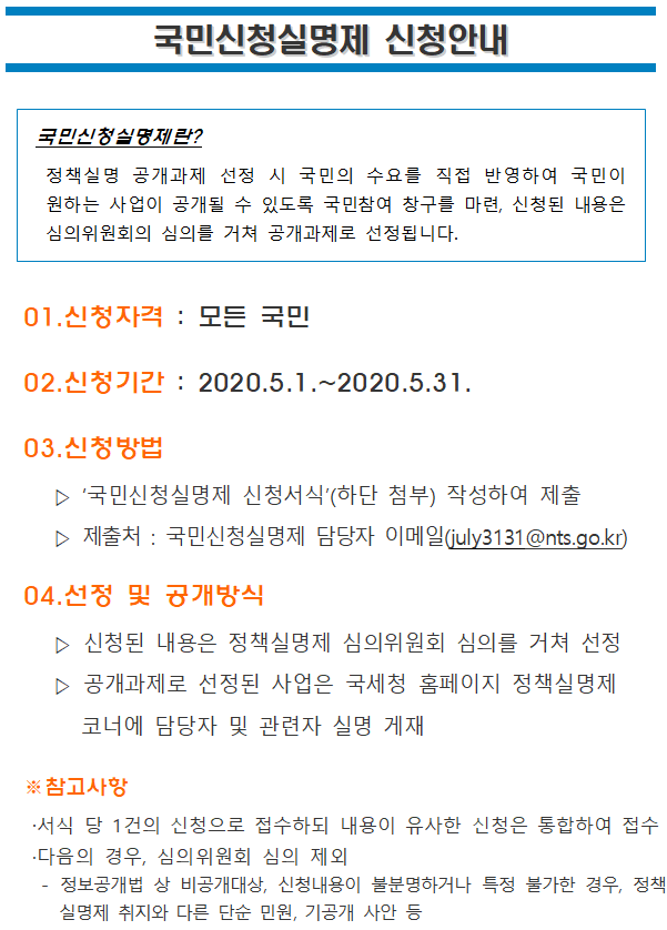 국민신청실명제 신청안내<br/><br/><br/><br/><br/><br/>국민신청실명제란?<br/> 정책실명 공개과제 선정 시 국민의 수요를 직접 반영하여 국민이 원하는 사업이 공개될 수 있도록 국민참여 창구를 마련, 신청된 내용은 심의위원회의 심의를 거쳐 공개과제로 선정됩니다.<br/><br/><br/>01.신청자격 : 모든 국민<br/>02.신청기간 : 2020.5.1.~2020.5.31.<br/>03.신청방법<br/> ▷ ‘국민신청실명제 신청서식’(하단 첨부) 작성하여 제출<br/> ▷ 제출처 : 국민신청실명제 담당자 이메일(july3131@nts.go.kr)<br/>04.선정 및 공개방식<br/> ▷ 신청된 내용은 정책실명제 심의위원회 심의를 거쳐 선정<br/> ▷ 공개과제로 선정된 사업은 국세청 홈페이지 정책실명제 코너에 담당자 및 관련자 실명 게재<br/><br/>※참고사항<br/>·서식 당 1건의 신청으로 접수하되 내용이 유사한 신청은 통합하여 접수<br/>·다음의 경우, 심의위원회 심의 제외<br/> - 정보공개법 상 비공개대상, 신청내용이 불분명하거나 특정 불가한 경우, 정책실명제 취지와 다른 단순 민원, 기공개 사안 등