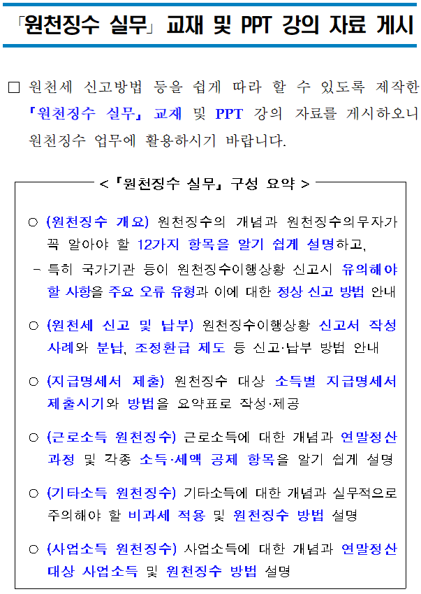 「원천징수 실무」 교재 및 PPT 강의 자료 게시 「원천징수 실무」교재 및 PPT 강의 자료 게시 <br/><br/><br/><br/> □원천세 신고방법 등을 쉽게 따라 할 수 있도록 제작한 「원천징수 실무」 교재 및 PPT 강의 자료를 게시하오니 원천징수 업무에 활용하시기 바랍니다. <br/><br/><br/>< 「원천징수 실무」 구성 요약 ><br/><br/><br/><br/> ○(원천징수 개요) 원천징수의 개념과 원천징수의무자가 꼭 알아야 할 12가지 항목을 알기 쉽게 설명하고,<br/> -특히 국가기관 등이 원천징수이행상황 신고시 유의해야 할 사항을 주요 오류 유형과 이에 대한 정상 신고 방법 안내<br/> ○(원천세 신고 및 납부) 원천징수이행상황 신고서 작성사례와 분납, 조정환급 제도 등 신고·납부 방법 안내<br/> ○(지급명세서 제출) 원천징수 대상 소득별 지급명세서 제출시기와 방법을 요약표로 작성·제공<br/> ○(근로소득 원천징수) 근로소득에 대한 개념과 연말정산 과정 및 각종 소득·세액 공제 항목을 알기 쉽게 설명<br/> ○(기타소득 원천징수) 기타소득에 대한 개념과 실무적으로 주의해야 할 비과세 적용 및 원천징수 방법 설명 <br/> ○(사업소득 원천징수)사업소득에 대한 개념과 연말정산 대상 사업소득 및 원천징수 방법 설명<br/>