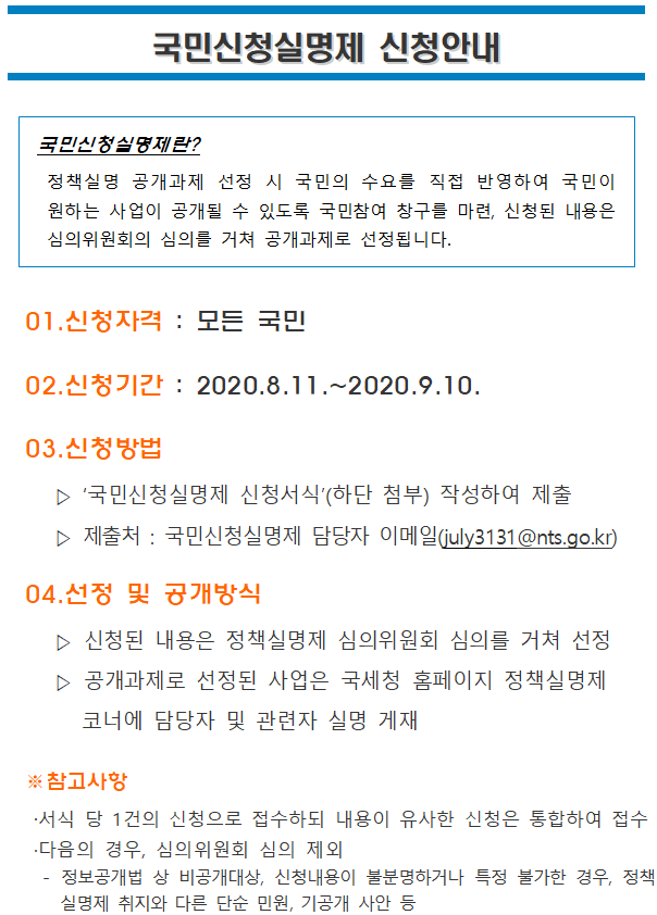 국민신청실명제 신청안내 </br><br/>국민신청실명제 신청안내</br></br></br></br></br></br>국민신청실명제란?</br> 정책실명 공개과제 선정 시 국민의 수요를 직접 반영하여 국민이 원하는 사업이 공개될 수 있도록 국민참여 창구를 마련, 신청된 내용은 심의위원회의 심의를 거쳐 공개과제로 선정됩니다.</br></br></br>01.신청자격 : 모든 국민</br>02.신청기간 : 2020.8.11.~2020.9.10.</br>03.신청방법</br> ▷ ‘국민신청실명제 신청서식’(하단 첨부) 작성하여 제출</br> ▷ 제출처 : 국민신청실명제 담당자 이메일(july3131@nts.go.kr)</br>04.선정 및 공개방식</br> ▷ 신청된 내용은 정책실명제 심의위원회 심의를 거쳐 선정</br> ▷ 공개과제로 선정된 사업은 국세청 홈페이지 정책실명제 코너에 담당자 및 관련자 실명 게재</br></br>※참고사항</br>·서식 당 1건의 신청으로 접수하되 내용이 유사한 신청은 통합하여 접수</br>·다음의 경우, 심의위원회 심의 제외</br> - 정보공개법 상 비공개대상, 신청내용이 불분명하거나 특정 불가한 경우, 정책실명제 취지와 다른 단순 민원, 기공개 사안 등