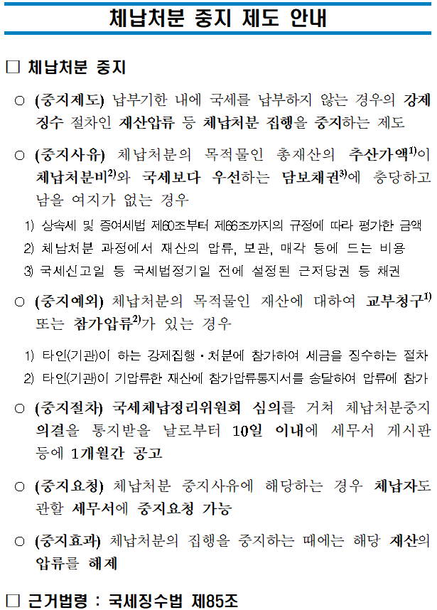 체납처분 중지 제도 안내 <br/>체납처분 중지 제도 안내<br/><br/><br/>□ 체납처분 중지 <br/> ○(중지제도) 납부기한 내에 국세를 납부하지 않는 경우의 강제징수 절차인 재산압류 등 체납처분 집행을 중지하는 제도 <br/> ○(중지사유) 체납처분의 목적물인 총재산의 추산가액1)이 체납처분비2)와 국세보다 우선하는 담보채권3)에 충당하고 남을 여지가 없는 경우<br/> 1) 상속세 및 증여세법 제60조부터 제66조까지의 규정에 따라 평가한 금액<br/> 2) 체납처분 과정에서 재산의 압류, 보관, 매각 등에 드는 비용<br/> 3) 국세신고일 등 국세법정기일 전에 설정된 근저당권 등 채권 <br/> ○(중지예외) 체납처분의 목적물인 재산에 대하여 교부청구1) 또는 참가압류2)가 있는 경우<br/> 1) 타인(기관)이 하는 강제집행ㆍ처분에 참가하여 세금을 징수하는 절차<br/> 2) 타인(기관)이 기압류한 재산에 참가압류통지서를 송달하여 압류에 참가<br/> ○(중지절차) 국세체납정리위원회 심의를 거쳐 체납처분중지 의결을 통지받을 날로부터 10일 이내에 세무서 게시판 등에 1개월간 공고<br/> ○(중지요청) 체납처분 중지사유에 해당하는 경우 체납자도 관할 세무서에 중지요청 가능<br/> ○(중지효과) 체납처분의 집행을 중지하는 때에는 해당 재산의 압류를 해제<br/>□ 근거법령 : 국세징수법 제85조