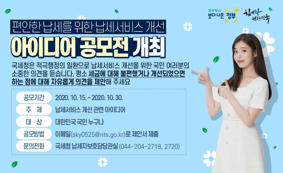 납세서비스 개선 아이디어 공모전 개최 편안한 납세를 위한 납세서비스 개선<br/>아이디어 공모전 개최<br/><br/>국세청은 적극행정의 일환으로 납세서비스 개선을 위한 국민 <br/>여러분의 소중한 의견을 듣습니다. 평소 세금에 대해 불편했거나 개선되었으면 하는 점에 대해 자유롭게 의견을 제안해 주세요.<br/><br/>공모기간 : 2020. 10. 15. ~ 2020. 10. 30.<br/>주제 : 납세서비스 개선 관련 아이디어<br/>대상 : 대한민국 국민 누구나<br/>공모 방법 : 이메일(sky0525@nts.go.kr)로 제안서 제출<br/>문의 전화 : 국세청 납세자보호담당관실(044-204-2718, 2720)<br/><br/><br/><br/><br/><br/>