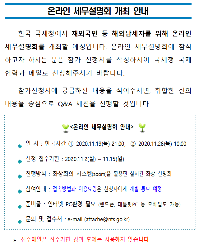 해외납세자(재외국민 등)를 위한 온라인 세무설명회 개최 온라인 세무설명회 개최 안내<br/><br/>한국 국세청에서 재외국민 등 해외납세자를 위해 온라인 세무설명회를 개최할 예정입니다. 온라인 세무설명회에 참석하고자 하시는 분은 참가 신청서를 작성하시어 국세청 국제협력과 메일로 신청해주시기 바랍니다. <br/>참가신청서에 궁금하신 내용을 적어주시면, 취합한 질의내용을 중심으로 Q&A 세션을 진행할 것입니다.<br/><br/><br/><온라인 세무설명회 안내><br/><br/>● 일 시 : 한국시간 2020.11.19(목) 21:00, 2020.11.26(목) 10:00<br/>● 신청 접수기한 : 2020.11.2(월) ~ 11.15(일)<br/>● 진행방식 : 화상회의 시스템(zoom)을 활용한 실시간 화상 설명회 <br/>● 참여안내 : 접속방법과 이용요령은 신청자에게 개별 통보 예정 <br/>● 준비물 : 인터넷 PC환경 필요 (핸드폰, 태블릿PC 등 모바일도 가능)<br/>● 문의 및 접수처 : e-mail (attache@nts.go.kr) <br/><br/>? 접수메일은 접수기한 경과 후에는 사용하지 않습니다<br/><br/><br/>온라인 세무설명회 참가 신청서<br/> <br/>