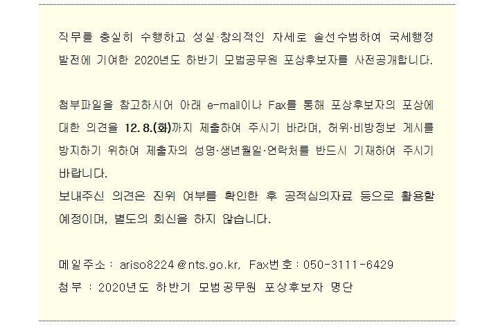 2020년도 하반기 모범공무원 포상후보자 공개검증 직무를 충실히 수행하고 성실·창의적인 자세로 솔선수범하여 국세행정 발전에 기여한 2020년도 하반기 모범공무원 포상후보자를 사전공개합니다.<br/><br/>첨부파일을 참고하시어 아래 e-mail이나 Fax를 통해 포상후보자의 포상에 대한 의견을 12.8.(화)까지 제출하여 주시기 바라며, 허위·비방정보 게시를 방지하기 위하여 제출자의 성명·생년월일·연락처를 반드시 기재하여 주시기 바랍니다.<br/>보내주신 의견은 진위 여부를 확인한 후 공적심의자료 등으로 활용할 예정이며, 별도의 회신을 하지 않습니다.<br/><br/>메일주소: ariso8224@nts.go.kr, Fax번호:050-3111-6429<br/>첨부 : 2020년도 하반기 모범공무원 포상후보자 명단