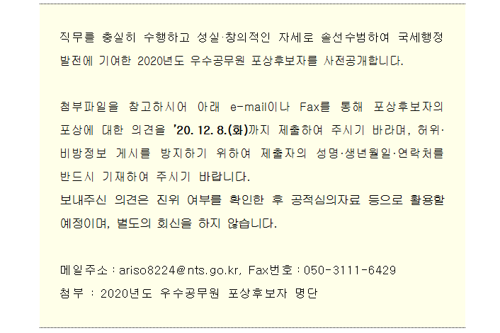 2020년도 우수공무원 포상후보자 공개검증 직무를 충실히 수행하고 성실·창의적인 자세로 솔선수범하여 국세행정 발전에 기여한 2020년도 우수공무원 포상후보자를 사전공개합니다.<br/><br/>첨부파일을 참고하시어 아래 e-mail이나 Fax를 통해 포상후보자의 포상에 대한 의견을 ’20.12.8.(화)까지 제출하여 주시기 바라며, 허위·비방정보 게시를 방지하기 위하여 제출자의 성명·생년월일·연락처를 반드시 기재하여 주시기 바랍니다.<br/>보내주신 의견은 진위 여부를 확인한 후 공적심의자료 등으로 활용할 예정이며, 별도의 회신을 하지 않습니다.<br/><br/>메일주소:ariso8224@nts.go.kr, Fax번호:050-3111-6429<br/>첨부 : 2020년도 우수공무원 포상후보자 명단