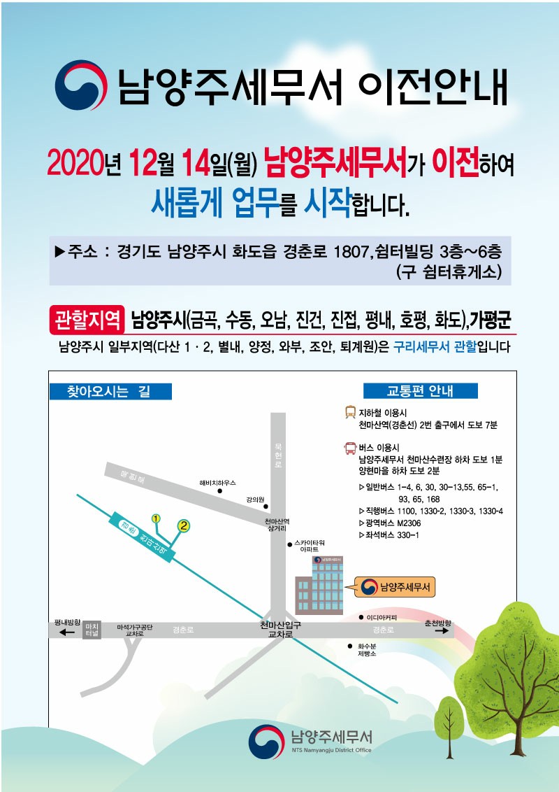 남양주세무서 이전 안내(20년 12월 14일) 0 남양주세무서 이전안내<br/><br/>2020년 12월 14일(월) 남양주세무서가 이전하여<br/><br/>새롭게 업무를 시작합니다.<br/><br/>▶ 주소 : 경기도 남양주시 화도읍 경춘로 1807,쉼터빌딩 3층~6층<br/><br/>(구 쉼터휴게소)<br/><br/>관할지역 남양주시(금곡, 수동, 오남, 진건, 진접, 평내, 호평, 화도) 가평군<br/><br/>남양주시 일부지역(다산 1·2, 별내, 양정, 와부, 조안, 퇴계원)은 구리세무서 관할입니다<br/><br/>찾아오시는 길<br/><br/>교통편 안내 -<br/><br/>지하철 이용시 천마산역(경춘선) 2번 출구에서 도보 7분<br/><br/>- 복현로<br/><br/>해비치하우스<br/><br/>버스 이용시 남양주세무서 천마산수련장 하차 도보 1분 양현마을 하차 도보 2분 D 일반버스 1-4, 6, 30, 30~13,55, 65-1.<br/><br/>93, 65, 1681 D직행버스 1100, 1330-2, 1330-3, 1330-4 D 광역버스 M2306 D좌석버스 330~1<br/><br/>강의원<br/><br/>- 정현, 천마산역<br/><br/>천마산역<br/><br/>삼거리<br/><br/>- 스카이타워<br/><br/>아파트<br/><br/>- 남양주세무서<br/><br/>평내방향<br/><br/>마치 - 터<br/><br/>마석가구공단<br/><br/>교차로<br/><br/>| 춘천방향<br/><br/>경춘로<br/><br/>• 이디아커피<br/><br/>경춘로<br/><br/>천마산입구 교차로<br/><br/>• 화수분<br/><br/>제방소<br/><br/>남양주세무서<br/><br/>NTS Namyangju District Office<br/>